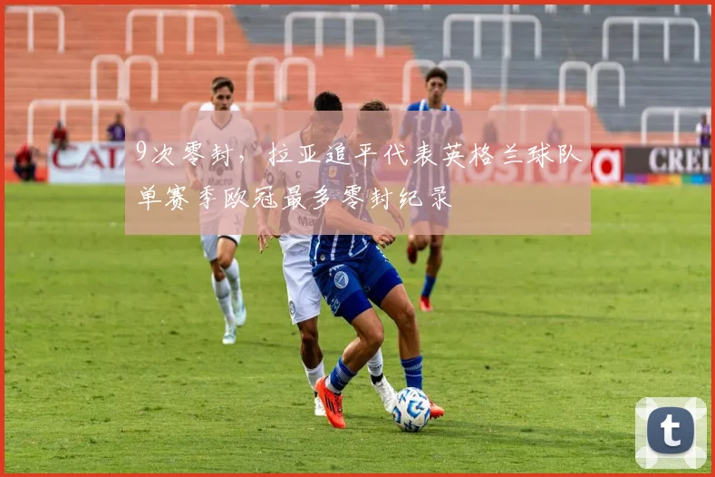9次零封，拉亚追平代表英格兰球队单赛季欧冠最多零封纪录