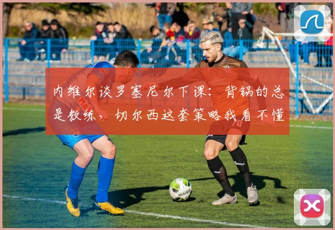 内维尔谈罗塞尼尔下课：背锅的总是教练，切尔西这套策略我看不懂