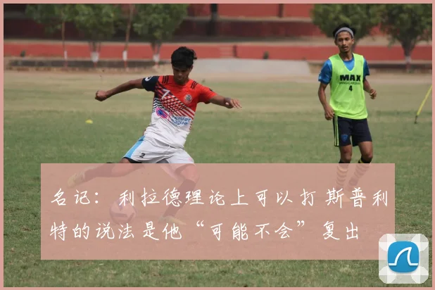 名记：利拉德理论上可以打 斯普利特的说法是他“可能不会”复出