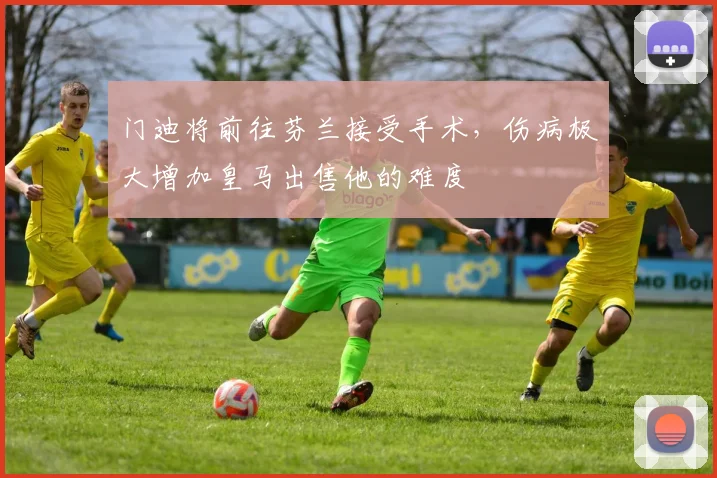 门迪将前往芬兰接受手术，伤病极大增加皇马出售他的难度